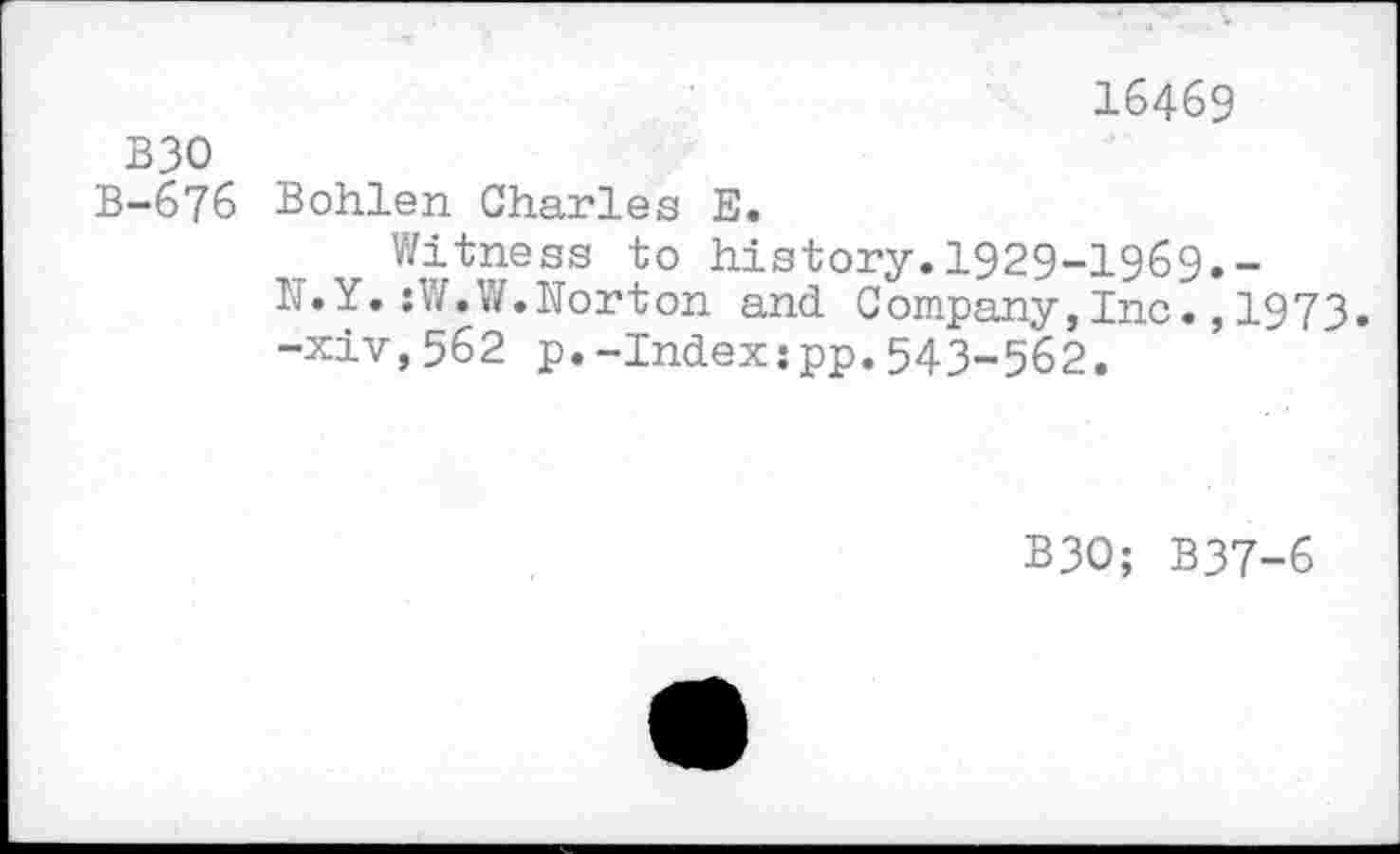 ﻿16469
B30
B-676 Bohlen Charles E.
Witness to history.1929-1969.-
N.Y.:W.W.Norton and Company,Inc.,1973.
-xiv,562 p.-Index:pp.543-562.
B30; B37-6